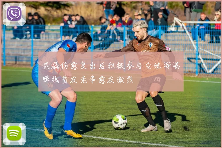 武磊伤愈复出后积极参与合练海港锋线首发竞争愈发激烈