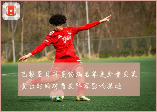 巴黎圣日耳曼伤病名单更新登贝莱复出时间对首发阵容影响深远